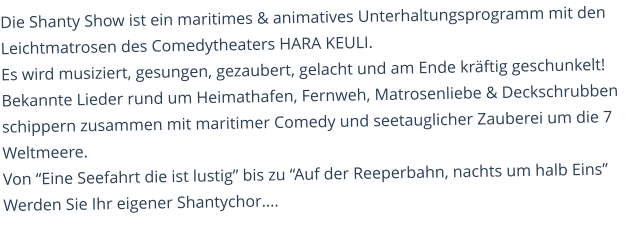 Die Shanty Show ist ein maritimes & animatives Unterhaltungsprogramm mit den Leichtmatrosen des Comedytheaters HARA KEULI. Es wird musiziert, gesungen, gezaubert, gelacht und am Ende kräftig geschunkelt! Bekannte Lieder rund um Heimathafen, Fernweh, Matrosenliebe & Deckschrubben schippern zusammen mit maritimer Comedy und seetauglicher Zauberei um die 7 Weltmeere. Von “Eine Seefahrt die ist lustig” bis zu “Auf der Reeperbahn, nachts um halb Eins”Werden Sie Ihr eigener Shantychor....