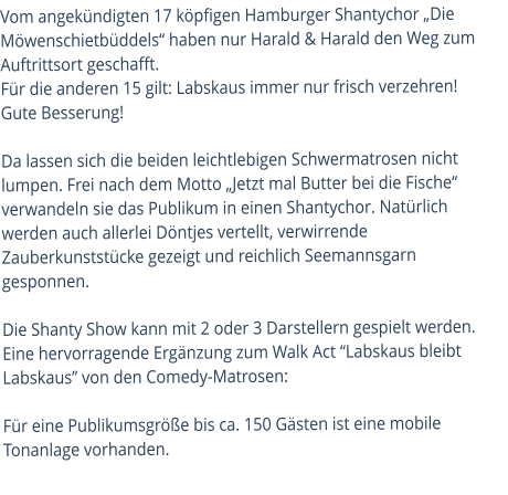 Vom angekündigten 17 köpfigen Hamburger Shantychor „Die Möwenschietbüddels“ haben nur Harald & Harald den Weg zum Auftrittsort geschafft.  Für die anderen 15 gilt: Labskaus immer nur frisch verzehren! Gute Besserung!  Da lassen sich die beiden leichtlebigen Schwermatrosen nicht lumpen. Frei nach dem Motto „Jetzt mal Butter bei die Fische“ verwandeln sie das Publikum in einen Shantychor. Natürlich werden auch allerlei Döntjes vertellt, verwirrende Zauberkunststücke gezeigt und reichlich Seemannsgarn gesponnen. Die Shanty Show kann mit 2 oder 3 Darstellern gespielt werden.Eine hervorragende Ergänzung zum Walk Act “Labskaus bleibt Labskaus” von den Comedy-Matrosen:Für eine Publikumsgröße bis ca. 150 Gästen ist eine mobile Tonanlage vorhanden.