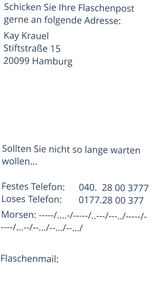 Schicken Sie Ihre Flaschenpost gerne an folgende Adresse: Kay KrauelStiftstraße 15 20099 Hamburg       Sollten Sie nicht so lange warten wollen...  Festes Telefon:	040.  28 00 3777Loses Telefon:	0177.28 00 377 Morsen: -----/....-/-----/..---/---../-----/-----/...--/--.../--.../--.../  Flaschenmail: